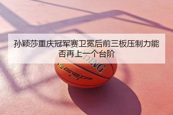 孙颖莎重庆冠军赛卫冕后前三板压制力能否再上一个台阶